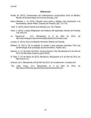 Lincoln
[4]
Referencias
Arnold, M. (2013). Fundamentos del constructivismo sociopoiético. Cinta de Moebio.
Revista de Epistemología de Ciencias Sociales, (18).
Gama Barbosa, L. E.( 2012). Filosofía como praxis y diálogo. Una introducción a la
hermenéutica desde Platón. Estudios de Filosofia, (38), 151-170.
Goñi, C. (2010). Breve historia de la filosofía (Vol. 16). Palabra.
Horta, J. (2013). Ludwig Wittgenstein: las fronteras del significado. Revista de Filosofía,
134, 203-214.
La Higuera.net . (s.f.). Recuperado el 5 de Abril de 2014, de
http://www.lahiguera.net/cinemania/pelicula/2227/comentario.php
Levinas, E. (2012). Dios y la filosofia. Nombres: Revista de Filosofía.
Montero, M. (2011). De la realidad, la verdad y otras ilusiones concretas: Para una
epistemología de la psicología social comunitaria. Psykhe, 8(1).
Navarro, V. (17 de Enero de 2013). Vincenc Navarro. Org. Recuperado el 5 de Abril de
2014, de http://www.vnavarro.org/?p=8339
O´ Ryan, T. (10 de Marzo de 2013). Revolucion. Recuperado el 5 de Abril de 2014, de
http://revcom.us/
Sinopsis. (s.f.). Recuperado el 5 de Abril de 2014, de La butaca.net: La butaca.net
The white house. (s.f.). Recuperado el 5 de Abril de 2014, de
http://www.whitehouse.gov/about/presidents/abrahamlincoln
 