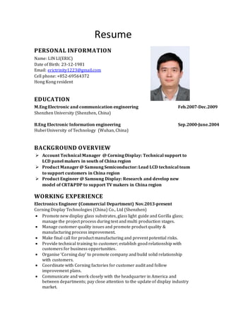 Resume
PERSONAL INFORMATION
Name: LIN LI(ERIC)
Date of Birth: 23-12-1981
Email: erictrinity1223@gmail.com
Cell phone: +852-69564372
Hong Kong resident
EDUCATION
M.Eng Electronic and communication engineering Feb.2007-Dec.2009
Shenzhen University (Shenzhen, China)
B.Eng Electronic Information engineering Sep.2000-June.2004
Hubei University of Technology (Wuhan, China)
BACKGROUND OVERVIEW
 Account Technical Manager @ Corning Display: Technical support to
LCD panel makers in south of China region
 Product Manager @ Samsung Semiconductor: Lead LCD technical team
to support customers in China region
 Product Engineer @ Samsung Display: Research and develop new
model of CRT&PDP to support TV makers in China region
WORKING EXPERIENCE
Electronics Engineer (Commercial Department) Nov.2013-present
Corning Display Technologies (China) Co., Ltd (Shenzhen)
 Promote new display glass substrates, glass light guide and Gorilla glass;
manage the project process during test and multi production stages.
 Manage customer quality issues and promote product quality &
manufacturing process improvement.
 Make final call for product manufacturing and prevent potential risks.
 Provide technical training to customer; establish good relationship with
customers for business opportunities.
 Organise ‘Corning day’ to promote company and build solid relationship
with customers.
 Coordinate with Corning factories for customer audit and follow
improvement plans.
 Communicate and work closely with the headquarter in America and
between departments; pay close attention to the update of display industry
market.
 