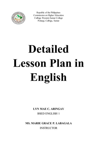 Republic of the Philippines
Commission on Higher Education
Calbiga Western Samar College
Polangi, Calbiga, Samar
Detailed
Lesson Plan in
English
LYN MAE C. ARINGAY
BSED ENGLISH 1
MS. MARIE GRACE P. LABAGALA
INSTRUCTOR
 