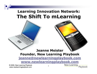 Learning Innovation Network:
         The Shift To mLearning




                     Jeanne Meister
             Founder, New Learning Playbook
            jeanne@newlearningplaybook.com
             www.newlearningplaybook.com
© 2009, New Learning Playbook   1
www.newlearningplaybook.com
 