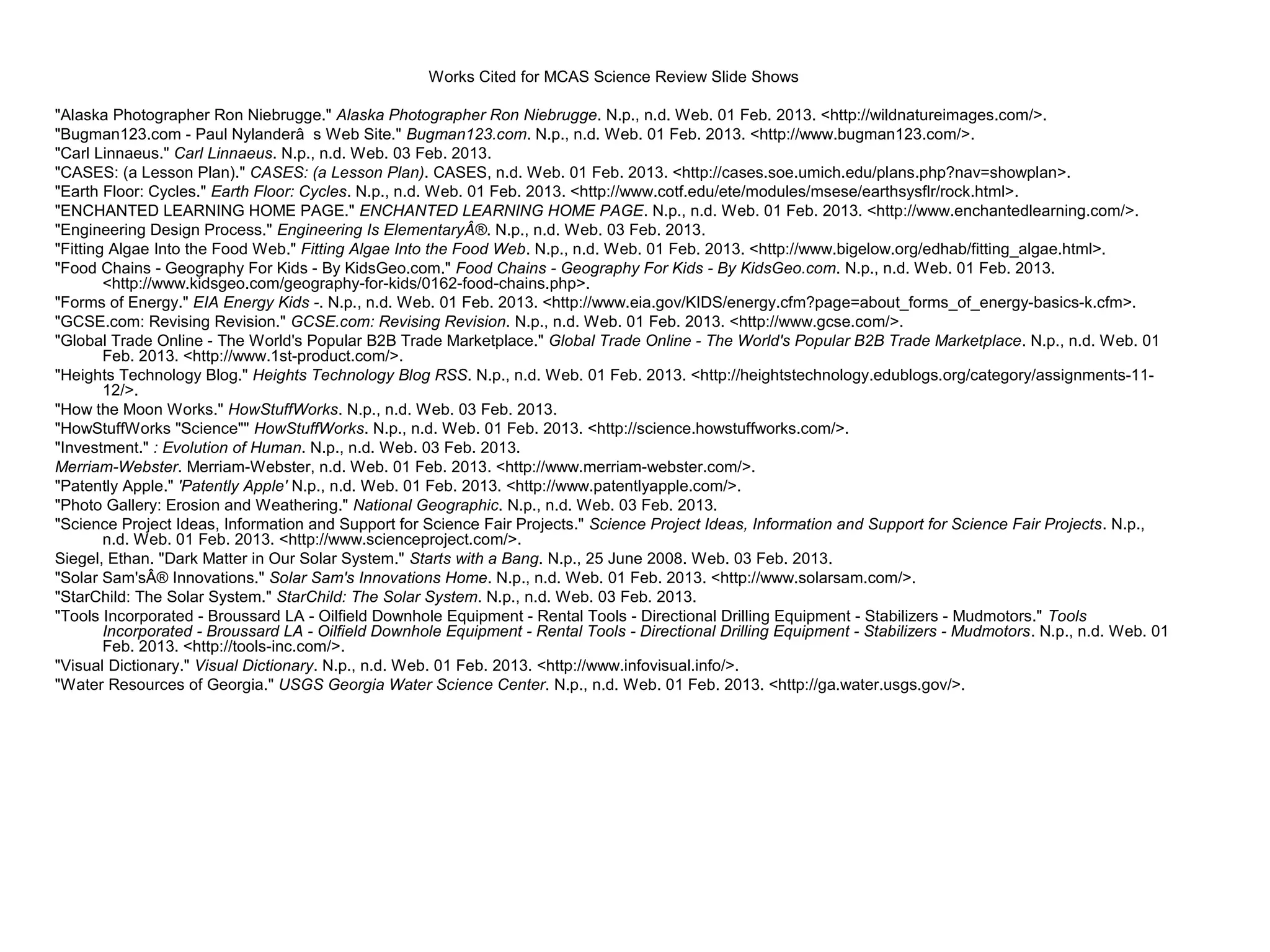 Works Cited for MCAS Science Review Slide Shows

"Alaska Photographer Ron Niebrugge." Alaska Photographer Ron Niebrugge. N.p., n.d. Web. 01 Feb. 2013. <http://wildnatureimages.com/>.
"Bugman123.com - Paul Nylanderâ s Web Site." Bugman123.com. N.p., n.d. Web. 01 Feb. 2013. <http://www.bugman123.com/>.
"Carl Linnaeus." Carl Linnaeus. N.p., n.d. Web. 03 Feb. 2013.
"CASES: (a Lesson Plan)." CASES: (a Lesson Plan). CASES, n.d. Web. 01 Feb. 2013. <http://cases.soe.umich.edu/plans.php?nav=showplan>.
"Earth Floor: Cycles." Earth Floor: Cycles. N.p., n.d. Web. 01 Feb. 2013. <http://www.cotf.edu/ete/modules/msese/earthsysflr/rock.html>.
"ENCHANTED LEARNING HOME PAGE." ENCHANTED LEARNING HOME PAGE. N.p., n.d. Web. 01 Feb. 2013. <http://www.enchantedlearning.com/>.
"Engineering Design Process." Engineering Is ElementaryÂ®. N.p., n.d. Web. 03 Feb. 2013.
"Fitting Algae Into the Food Web." Fitting Algae Into the Food Web. N.p., n.d. Web. 01 Feb. 2013. <http://www.bigelow.org/edhab/fitting_algae.html>.
"Food Chains - Geography For Kids - By KidsGeo.com." Food Chains - Geography For Kids - By KidsGeo.com. N.p., n.d. Web. 01 Feb. 2013.
        <http://www.kidsgeo.com/geography-for-kids/0162-food-chains.php>.
"Forms of Energy." EIA Energy Kids -. N.p., n.d. Web. 01 Feb. 2013. <http://www.eia.gov/KIDS/energy.cfm?page=about_forms_of_energy-basics-k.cfm>.
"GCSE.com: Revising Revision." GCSE.com: Revising Revision. N.p., n.d. Web. 01 Feb. 2013. <http://www.gcse.com/>.
"Global Trade Online - The World's Popular B2B Trade Marketplace." Global Trade Online - The World's Popular B2B Trade Marketplace. N.p., n.d. Web. 01
        Feb. 2013. <http://www.1st-product.com/>.
"Heights Technology Blog." Heights Technology Blog RSS. N.p., n.d. Web. 01 Feb. 2013. <http://heightstechnology.edublogs.org/category/assignments-11-
        12/>.
"How the Moon Works." HowStuffWorks. N.p., n.d. Web. 03 Feb. 2013.
"HowStuffWorks "Science"" HowStuffWorks. N.p., n.d. Web. 01 Feb. 2013. <http://science.howstuffworks.com/>.
"Investment." : Evolution of Human. N.p., n.d. Web. 03 Feb. 2013.
Merriam-Webster. Merriam-Webster, n.d. Web. 01 Feb. 2013. <http://www.merriam-webster.com/>.
"Patently Apple." 'Patently Apple' N.p., n.d. Web. 01 Feb. 2013. <http://www.patentlyapple.com/>.
"Photo Gallery: Erosion and Weathering." National Geographic. N.p., n.d. Web. 03 Feb. 2013.
"Science Project Ideas, Information and Support for Science Fair Projects." Science Project Ideas, Information and Support for Science Fair Projects. N.p.,
        n.d. Web. 01 Feb. 2013. <http://www.scienceproject.com/>.
Siegel, Ethan. "Dark Matter in Our Solar System." Starts with a Bang. N.p., 25 June 2008. Web. 03 Feb. 2013.
"Solar Sam'sÂ® Innovations." Solar Sam's Innovations Home. N.p., n.d. Web. 01 Feb. 2013. <http://www.solarsam.com/>.
"StarChild: The Solar System." StarChild: The Solar System. N.p., n.d. Web. 03 Feb. 2013.
"Tools Incorporated - Broussard LA - Oilfield Downhole Equipment - Rental Tools - Directional Drilling Equipment - Stabilizers - Mudmotors." Tools
        Incorporated - Broussard LA - Oilfield Downhole Equipment - Rental Tools - Directional Drilling Equipment - Stabilizers - Mudmotors. N.p., n.d. Web. 01
        Feb. 2013. <http://tools-inc.com/>.
"Visual Dictionary." Visual Dictionary. N.p., n.d. Web. 01 Feb. 2013. <http://www.infovisual.info/>.
"Water Resources of Georgia." USGS Georgia Water Science Center. N.p., n.d. Web. 01 Feb. 2013. <http://ga.water.usgs.gov/>.
 