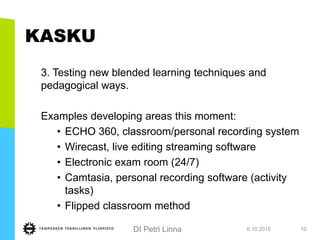 DI Petri Linna
KASKU
3. Testing new blended learning techniques and
pedagogical ways.
Examples developing areas this moment:
• ECHO 360, classroom/personal recording system
• Wirecast, live editing streaming software
• Electronic exam room (24/7)
• Camtasia, personal recording software (activity
tasks)
• Flipped classroom method
6.10.2015 10
 