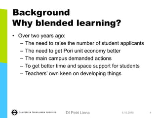 DI Petri Linna
Background
Why blended learning?
• Over two years ago:
– The need to raise the number of student applicants
– The need to get Pori unit economy better
– The main campus demanded actions
– To get better time and space support for students
– Teachers’ own keen on developing things
6.10.2015 4
 
