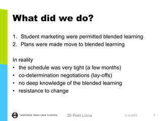 DI Petri Linna
What did we do?
1. Student marketing were permitted blended learning
2. Plans were made move to blended learning
In reality
• the schedule was very tight (a few months)
• co-determination negotiations (lay-offs)
• no deep knowledge of the blended learning
• resistance to change
6.10.2015 5
 