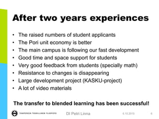 DI Petri Linna
After two years experiences
• The raised numbers of student applicants
• The Pori unit economy is better
• The main campus is following our fast development
• Good time and space support for students
• Very good feedback from students (specially math)
• Resistance to changes is disappearing
• Large development project (KASKU-project)
• A lot of video materials
The transfer to blended learning has been successful!
6.10.2015 6
 