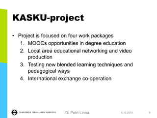 DI Petri Linna
KASKU-project
• Project is focused on four work packages
1. MOOCs opportunities in degree education
2. Local area educational networking and video
production
3. Testing new blended learning techniques and
pedagogical ways
4. International exchange co-operation
6.10.2015 9
 