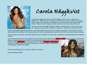 -52070-213995Carola Häggkvist<br />Carola Maria Häggkvist, famous as Carola Häggkvist. She is born in Hägersten on september 8, 1966. Now she is 44 years old. The reason why she is famous is beucause she is a singer. She sings pop –and gospel music, and she is the most famous singer in Sweden. Gospel music is religious, and pop music is music that everyone listens to.<br />Some of her songs are called ”främling” /stranger/, ”tommy tycker om mig” /tommy likes me/, ”fångad av en stormvind” /caught in a wind storm/, ”Mickey” and ”evighet” /eternity/. <br />Carola’s big breakthrough was between the years 1983-1989, because she won a Swedish competition, The Swedish Eurovision Song Contest. Many children have Carola as their idol. When Carola sings she has wind in her hear, and she just shocks everyone. <br />She also plays an instrument, and that is guitar and she has played it for a few years. Carola has a favourite singer and it is Whitney Houston. rightbottom <br />Year 1990 Carola returned to the Swedish Eurovision Song Contest with the song “mitt i ett äventyr” /in the middle of an adventure/ written by Stephan Berg, she did not win but she got second place, and after that she did an album called “Much More”. The last song she did is called “Christmas in Bethlehem”, and that is a religious song, the genre of the song is a Christmas ballad. Carola sings in two languages, Swedish and English. <br />  <br />Listen to Carola H E R E  (or check her videos on Youtube<br />By: Linnea Bloom ME10<br />