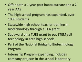Offer both a 1 year post baccalaureate and a 2 year AAS The high school program has expanded, over 1000 students Statewide high school teacher training in biotechnology through a TEA grant Subaward on a TUES grant to put STEM cell technology in area high schools Part of the National Bridge to Biotechnology Program Internship Program expanding, includes company projects in the school laboratory 
