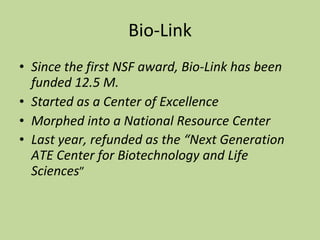 Bio-Link Since the first NSF award, Bio-Link has been funded 12.5 M. Started as a Center of Excellence Morphed into a National Resource Center Last year, refunded as the “Next Generation ATE Center for Biotechnology and Life Sciences ” 