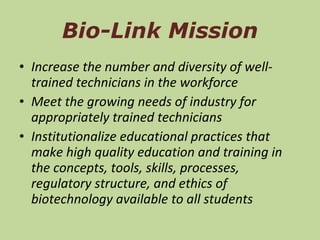 Bio-Link Mission Increase the number and diversity of well-trained technicians in the workforce Meet the growing needs of industry for appropriately trained technicians Institutionalize educational practices that make high quality education and training in the concepts, tools, skills, processes, regulatory structure, and ethics of biotechnology available to all students  
