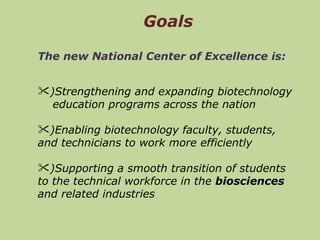 Goals The new National Center of Excellence is:   )Strengthening and expanding biotechnology  education programs across the nation )Enabling biotechnology faculty, students, and technicians to work more efficiently )Supporting a smooth transition of students to the technical workforce in the  biosciences  and related industries  