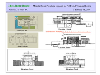 The Linear House  –   Modular Solar Prototype Concept for “Off-Grid” Tropical Living Ramon A. de Mier, RA.  ©   February 8th, 2009 Ground Level Plan Second Level Plan Elevation - North Elevation -South Elevation - Street Elevation - Yard 3 1 2 4 5 6 Construction Modulor: 