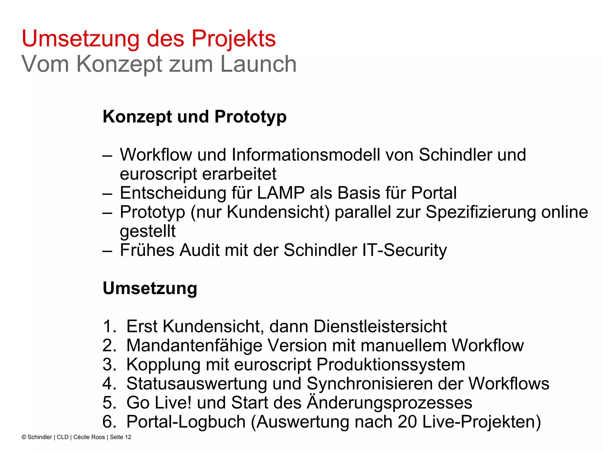 Umsetzung des Projekts
Vom Konzept zum Launch

                              Konzept und Prototyp

                              – Workflow und Informationsmodell von Schindler und
                                euroscript erarbeitet
                              – Entscheidung für LAMP als Basis für Portal
                              – Prototyp (nur Kundensicht) parallel zur Spezifizierung online
                                gestellt
                              – Frühes Audit mit der Schindler IT-Security

                              Umsetzung

                              1.        Erst Kundensicht, dann Dienstleistersicht
                              2.        Mandantenfähige Version mit manuellem Workflow
                              3.        Kopplung mit euroscript Produktionssystem
                              4.        Statusauswertung und Synchronisieren der Workflows
                              5.        Go Live! und Start des Änderungsprozesses
                              6.        Portal-Logbuch (Auswertung nach 20 Live-Projekten)
© Schindler | CLD | Cécile Roos | Seite 12
 