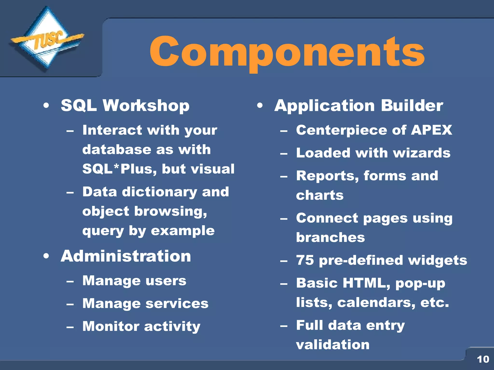 Components SQL Workshop Interact with your database as with SQL*Plus, but visual Data dictionary and object browsing, query by example Administration Manage users Manage services Monitor activity Application Builder Centerpiece of APEX Loaded with wizards Reports, forms and charts Connect pages using branches 75 pre-defined widgets Basic HTML, pop-up lists, calendars, etc. Full data entry validation 