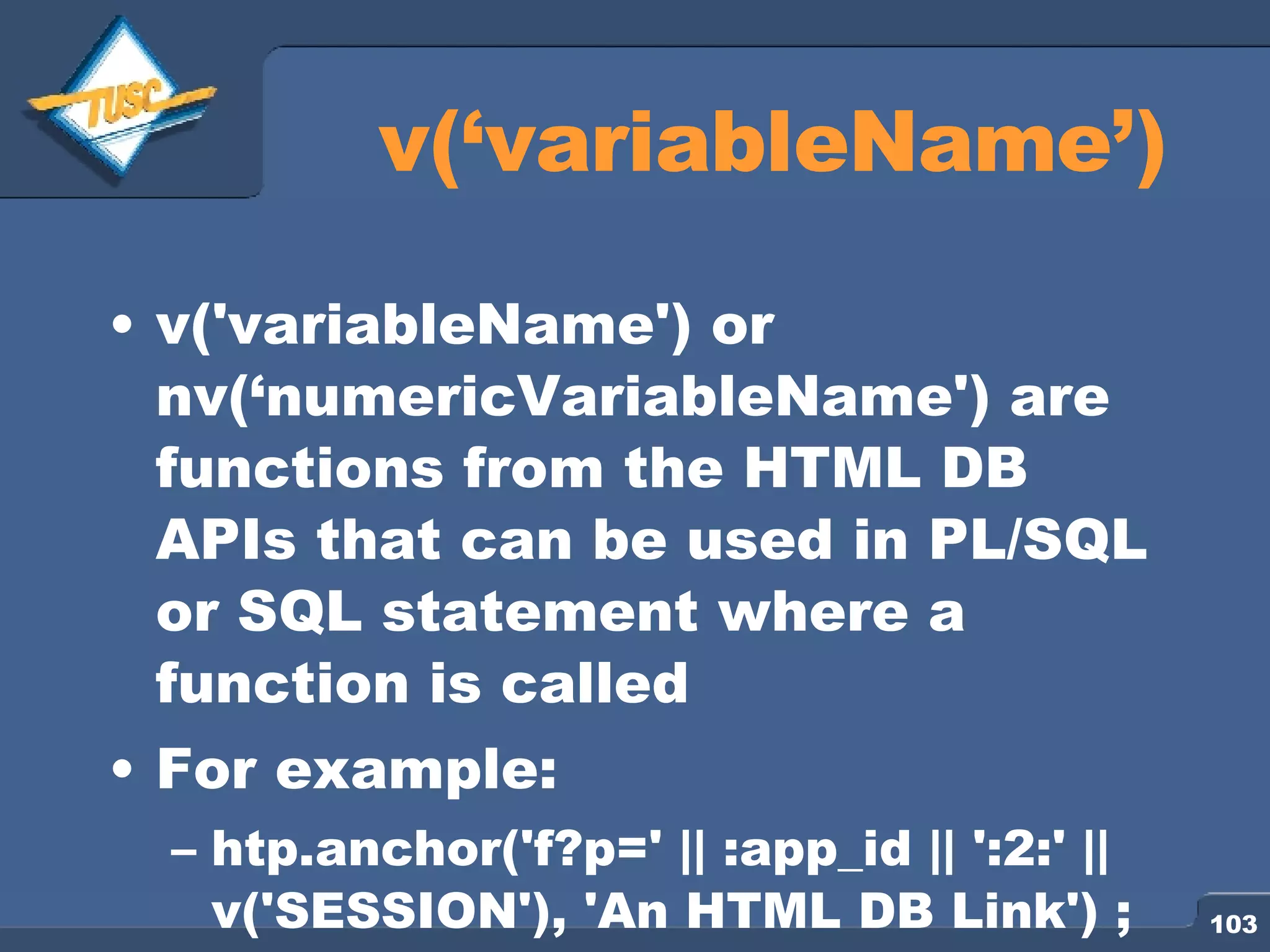 v(‘variableName’) v('variableName') or nv(‘numericVariableName') are functions from the HTML DB APIs that can be used in PL/SQL or SQL statement where a function is called For example: htp.anchor('f?p=' || :app_id || ':2:' || v('SESSION'), 'An HTML DB Link') ; 