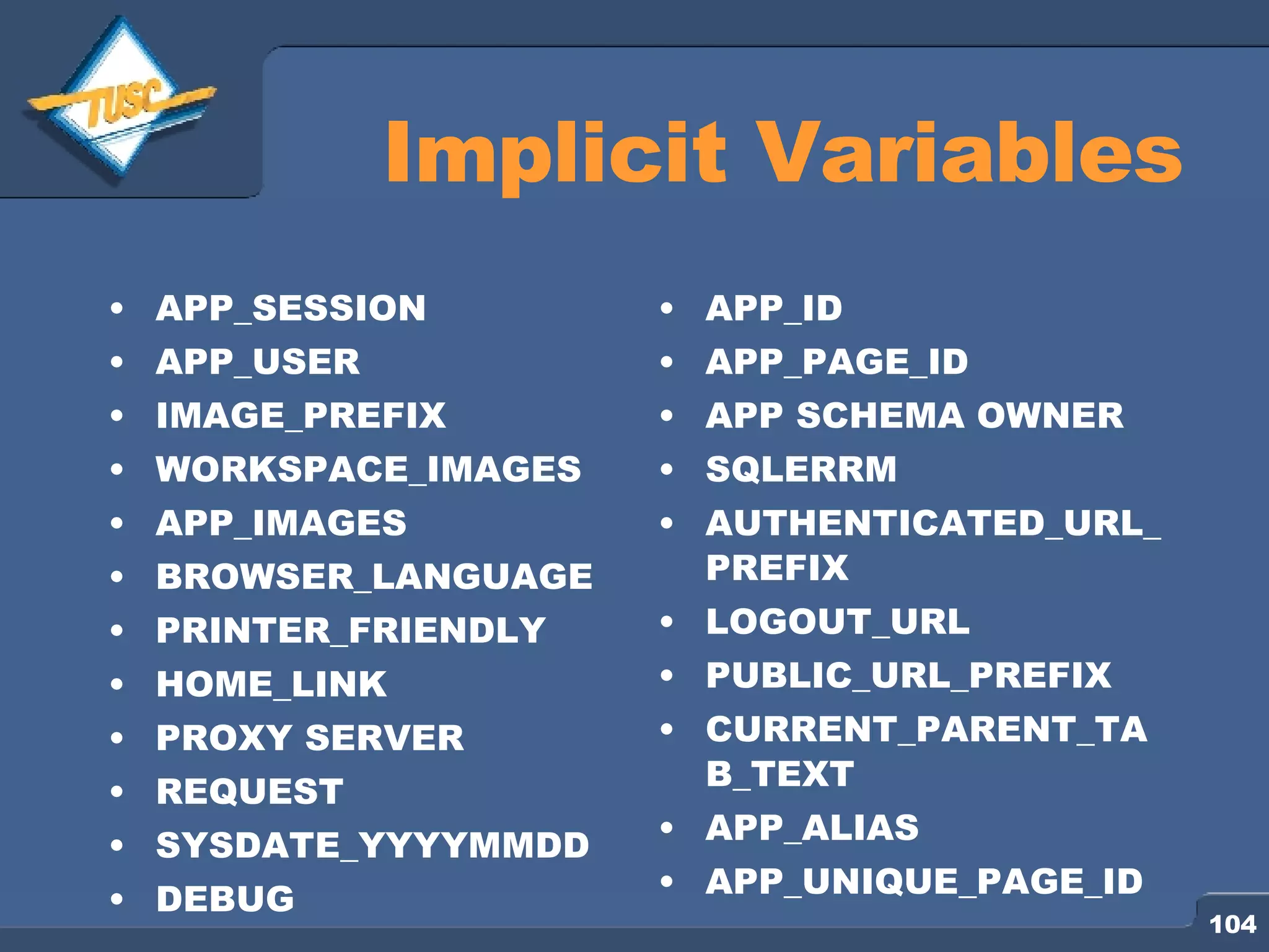Implicit Variables APP_SESSION APP_USER IMAGE_PREFIX WORKSPACE_IMAGES APP_IMAGES BROWSER_LANGUAGE PRINTER_FRIENDLY HOME_LINK PROXY SERVER REQUEST SYSDATE_YYYYMMDD DEBUG APP_ID APP_PAGE_ID APP SCHEMA OWNER SQLERRM AUTHENTICATED_URL_PREFIX LOGOUT_URL PUBLIC_URL_PREFIX CURRENT_PARENT_TAB_TEXT APP_ALIAS APP_UNIQUE_PAGE_ID 