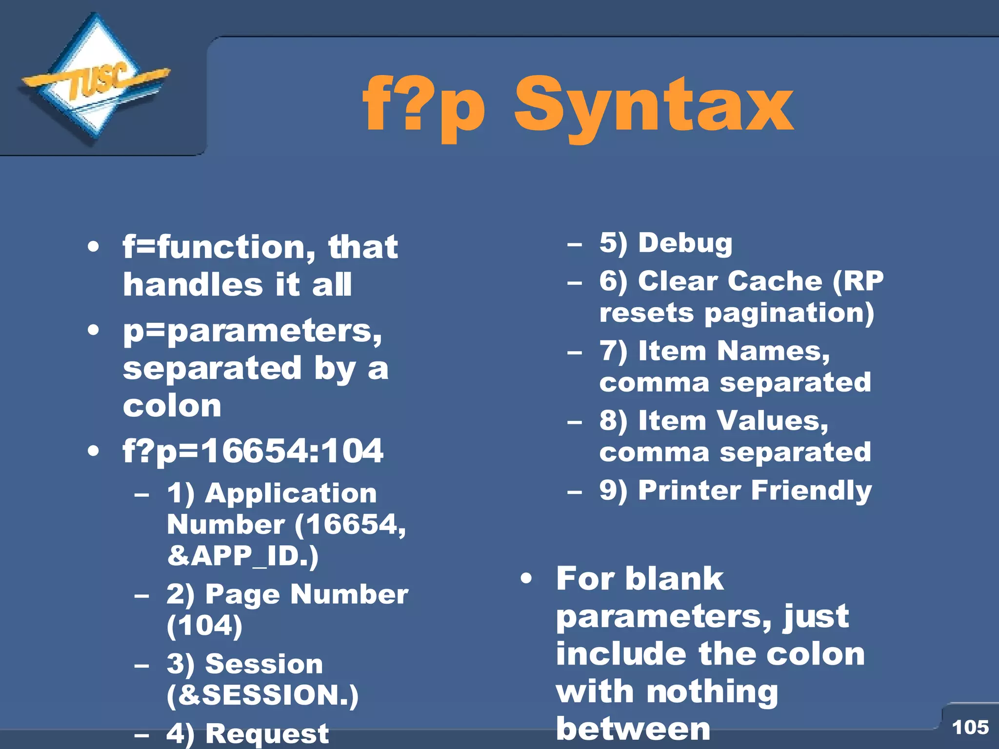 f?p Syntax f=function, that handles it all p=parameters, separated by a colon f?p=16654:104 1) Application Number (16654, &APP_ID.) 2) Page Number (104) 3) Session (&SESSION.) 4) Request 5) Debug 6) Clear Cache (RP resets pagination) 7) Item Names, comma separated 8) Item Values, comma separated 9) Printer Friendly For blank parameters, just include the colon with nothing between 