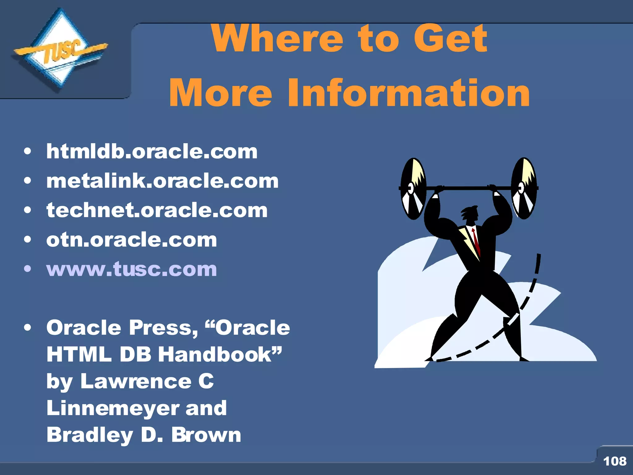 htmldb.oracle.com metalink.oracle.com technet.oracle.com otn.oracle.com www.tusc.com Oracle Press, “Oracle HTML DB Handbook” by Lawrence C Linnemeyer and Bradley D. Brown Where to Get More Information 