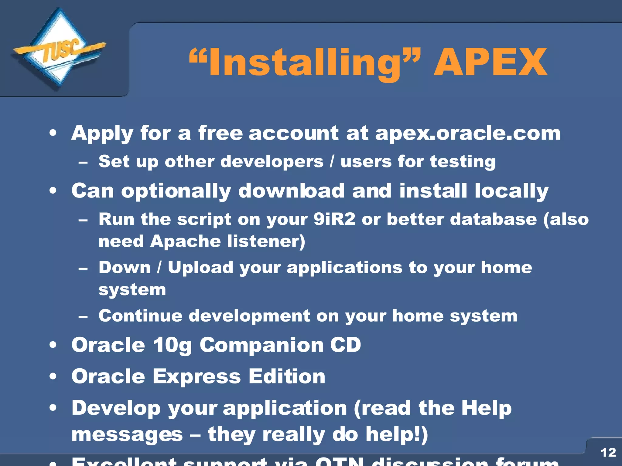 “ Installing” APEX Apply for a free account at apex.oracle.com Set up other developers / users for testing Can optionally download and install locally Run the script on your 9iR2 or better database (also need Apache listener) Down / Upload your applications to your home system Continue development on your home system Oracle 10g Companion CD Oracle Express Edition Develop your application (read the Help messages – they really do help!) Excellent support via OTN discussion forum 