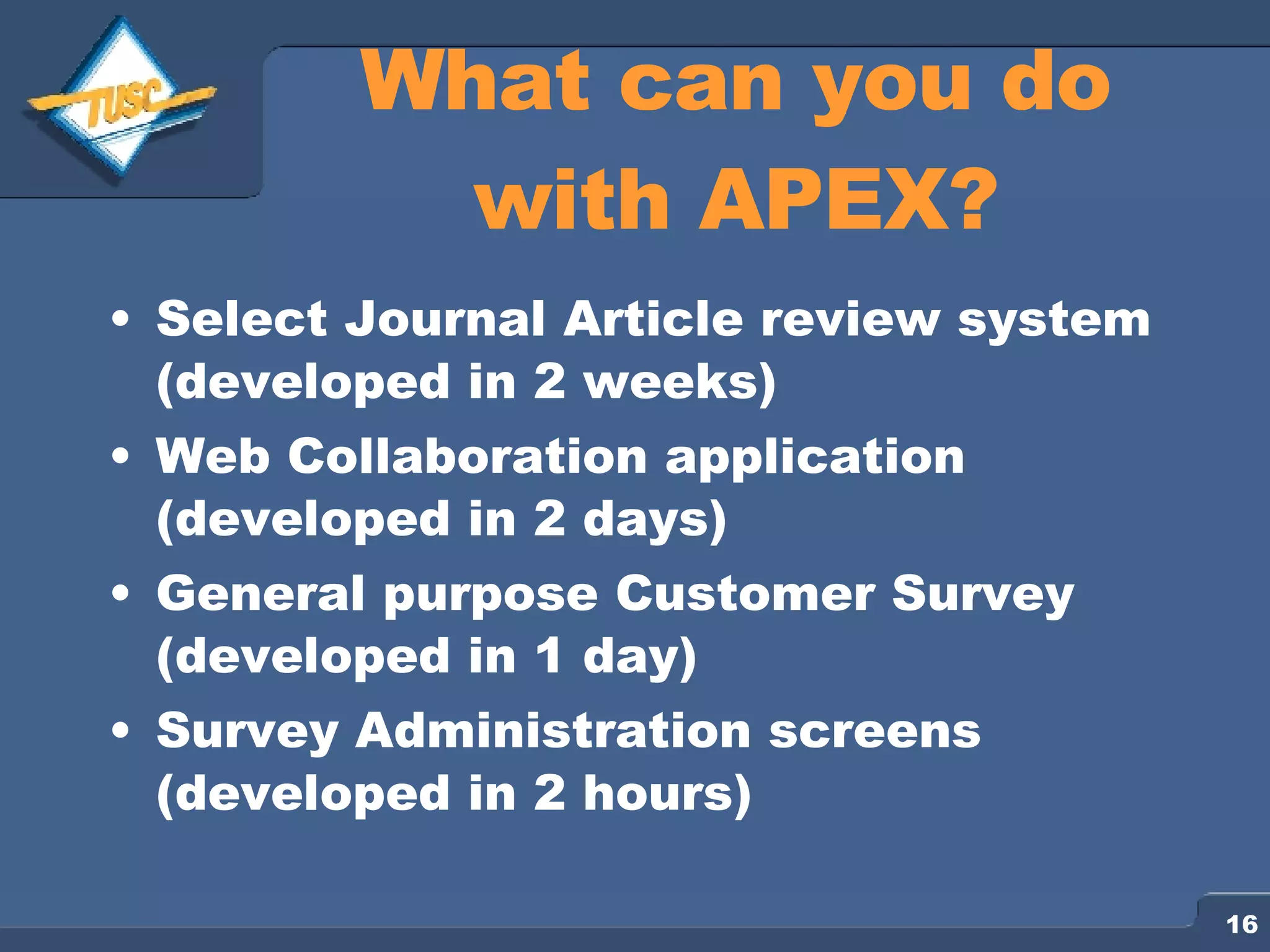 What can you do with APEX? Select Journal Article review system (developed in 2 weeks) Web Collaboration application (developed in 2 days) General purpose Customer Survey (developed in 1 day) Survey Administration screens (developed in 2 hours) 