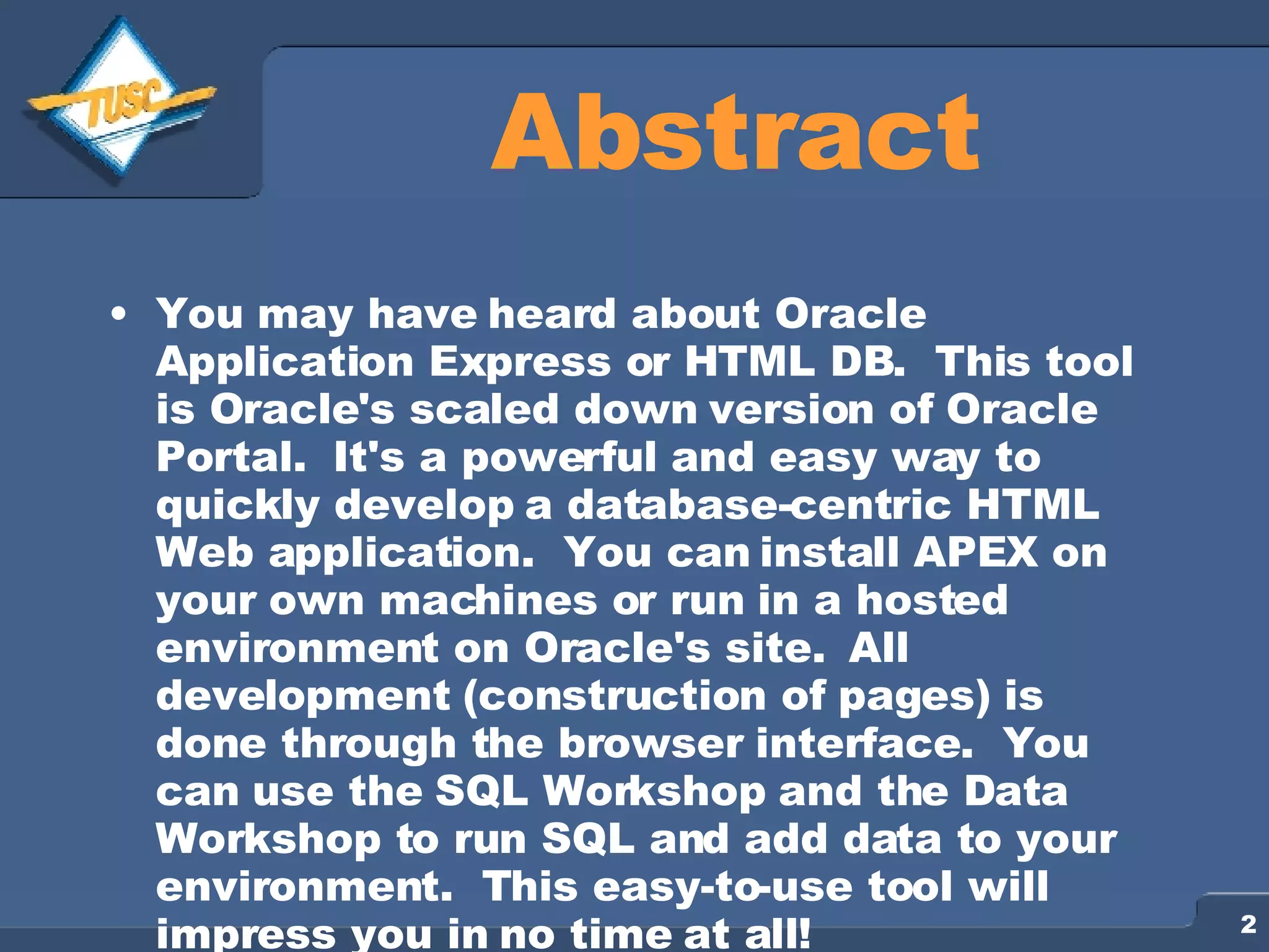 Abstract You may have heard about Oracle Application Express or HTML DB. This tool is Oracle's scaled down version of Oracle Portal. It's a powerful and easy way to quickly develop a database-centric HTML Web application. You can install APEX on your own machines or run in a hosted environment on Oracle's site. All development (construction of pages) is done through the browser interface. You can use the SQL Workshop and the Data Workshop to run SQL and add data to your environment. This easy-to-use tool will impress you in no time at all! 