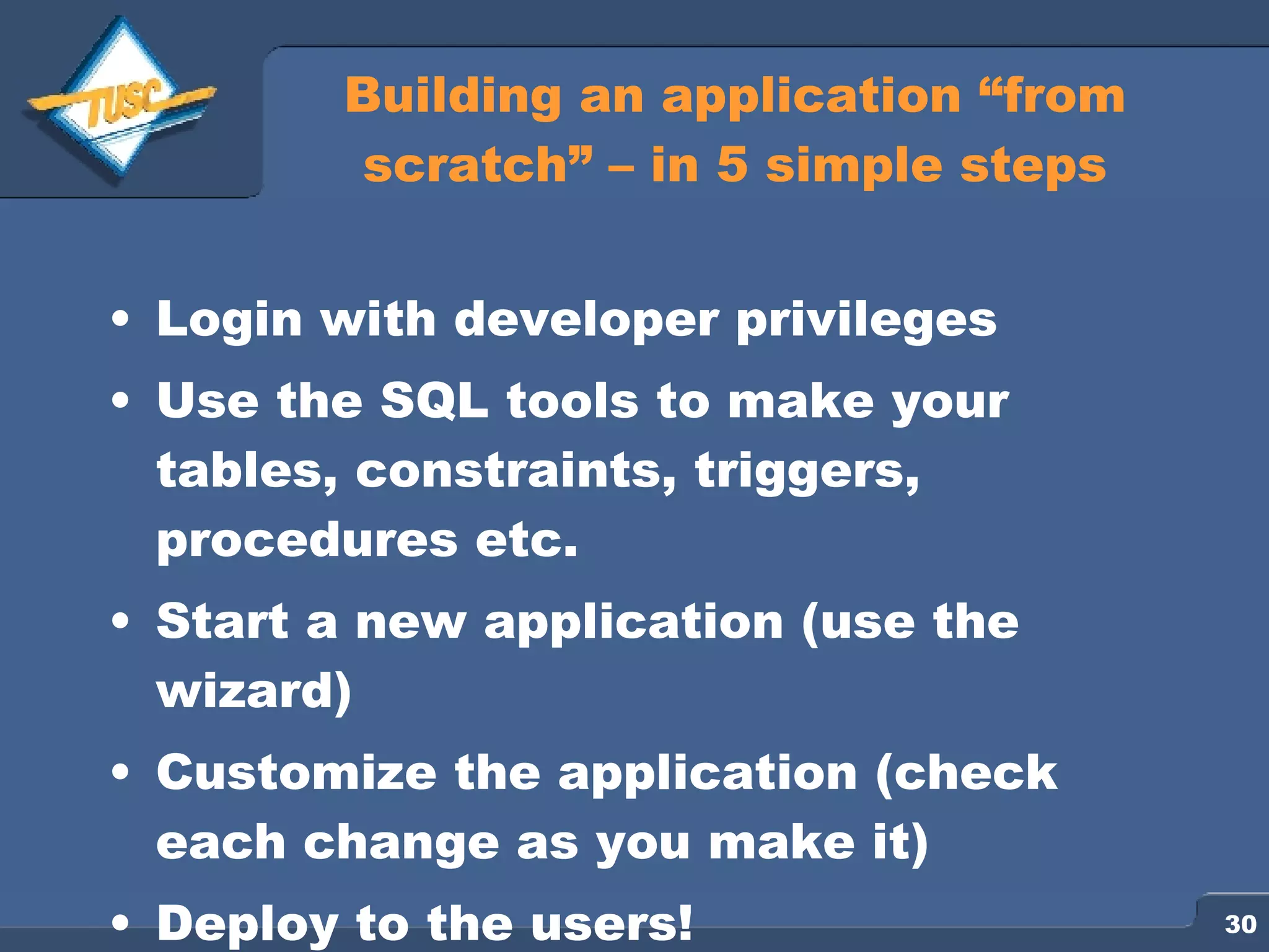 Building an application “from scratch” – in 5 simple steps Login with developer privileges Use the SQL tools to make your tables, constraints, triggers, procedures etc. Start a new application (use the wizard) Customize the application (check each change as you make it) Deploy to the users! 