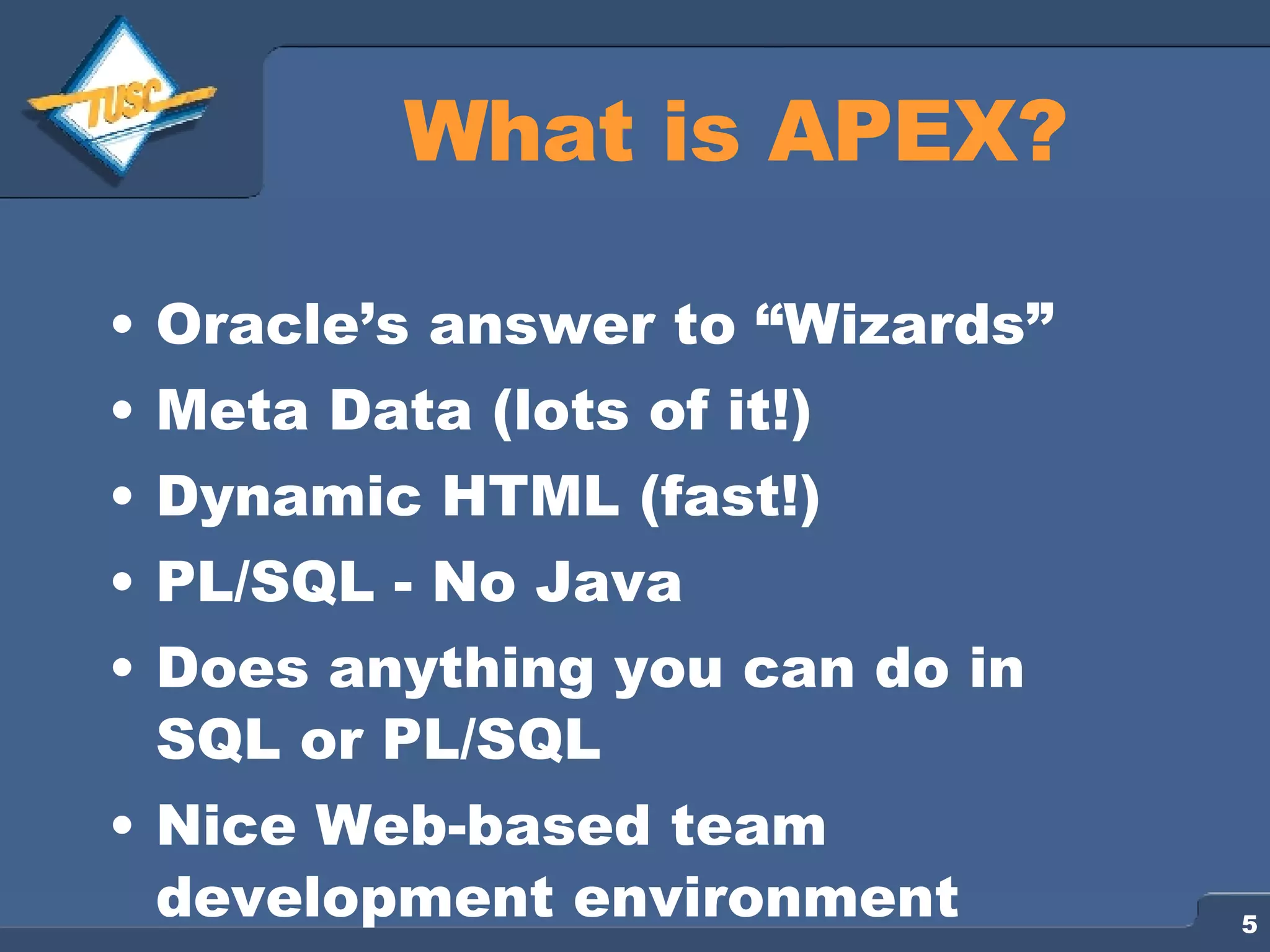 What is APEX? Oracle’s answer to “Wizards” Meta Data (lots of it!) Dynamic HTML (fast!) PL/SQL - No Java Does anything you can do in SQL or PL/SQL Nice Web-based team development environment 