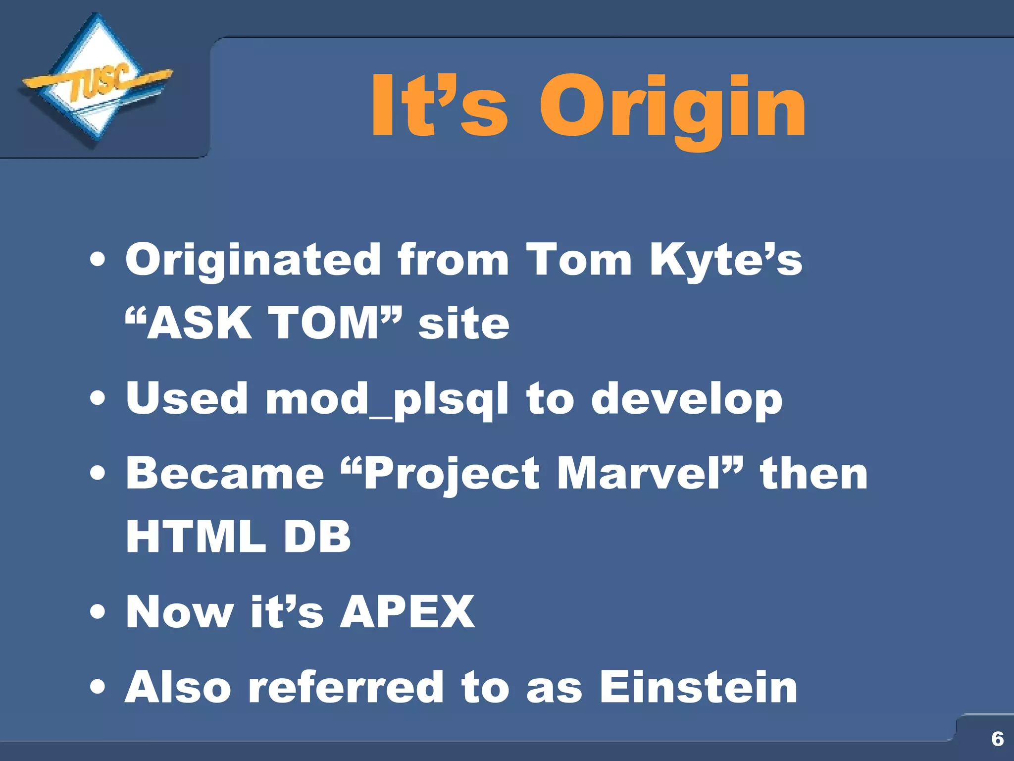 It’s Origin Originated from Tom Kyte’s “ASK TOM” site Used mod_plsql to develop Became “Project Marvel” then HTML DB Now it’s APEX Also referred to as Einstein 