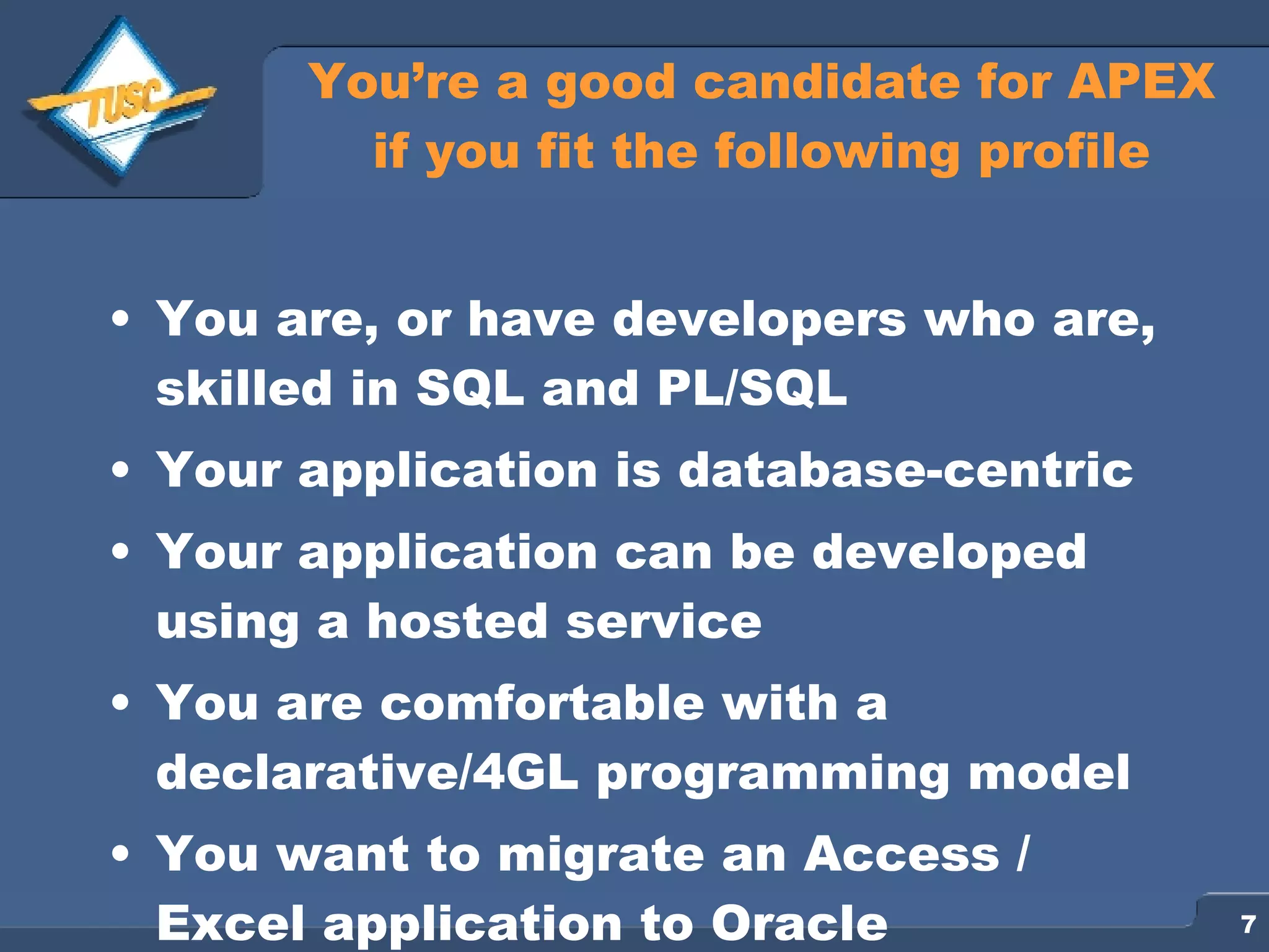 You’re a good candidate for APEX if you fit the following profile You are, or have developers who are, skilled in SQL and PL/SQL Your application is database-centric Your application can be developed using a hosted service You are comfortable with a declarative/4GL programming model You want to migrate an Access / Excel application to Oracle 