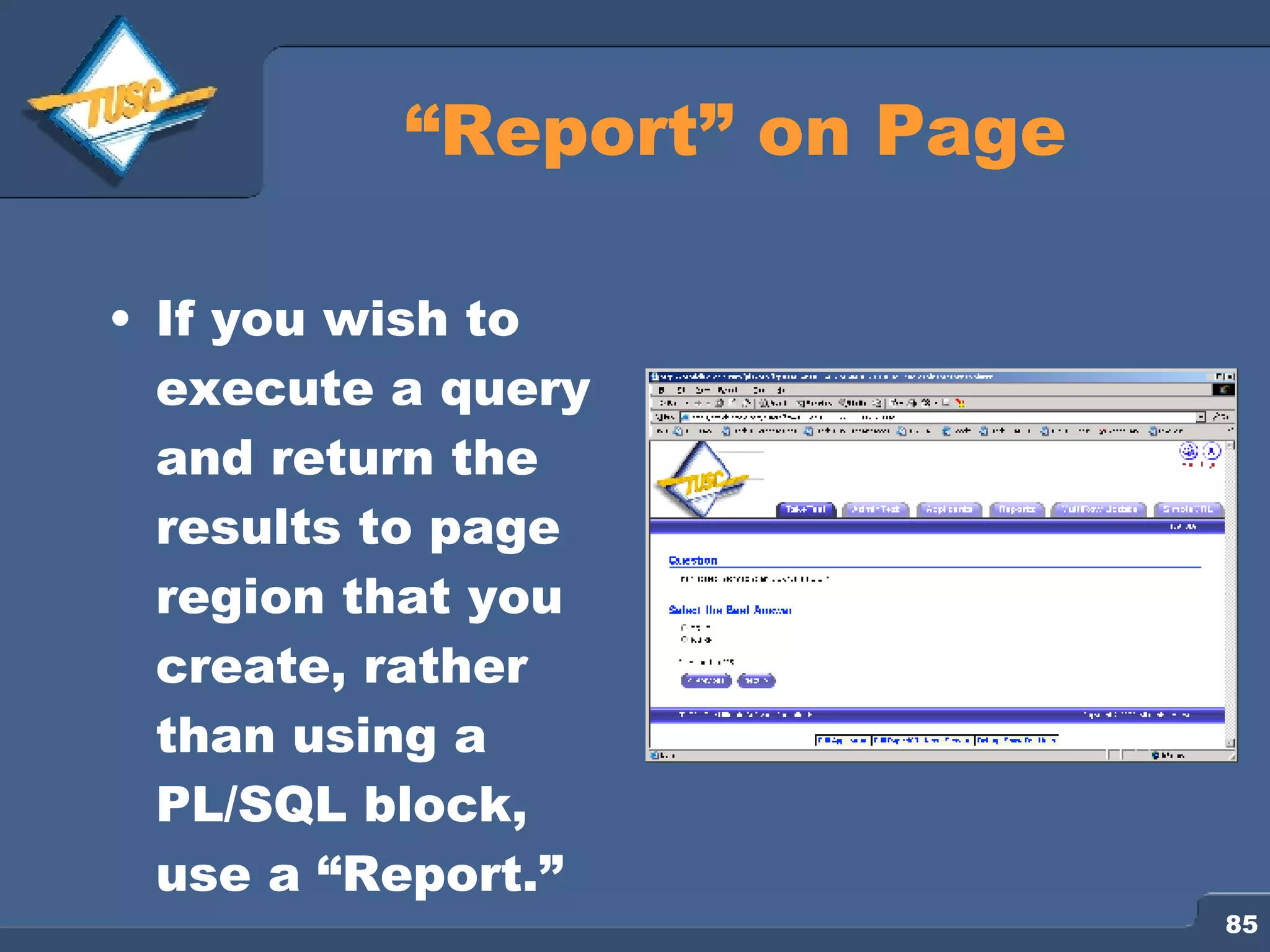 “ Report” on Page If you wish to execute a query and return the results to page region that you create, rather than using a PL/SQL block, use a “Report.” 