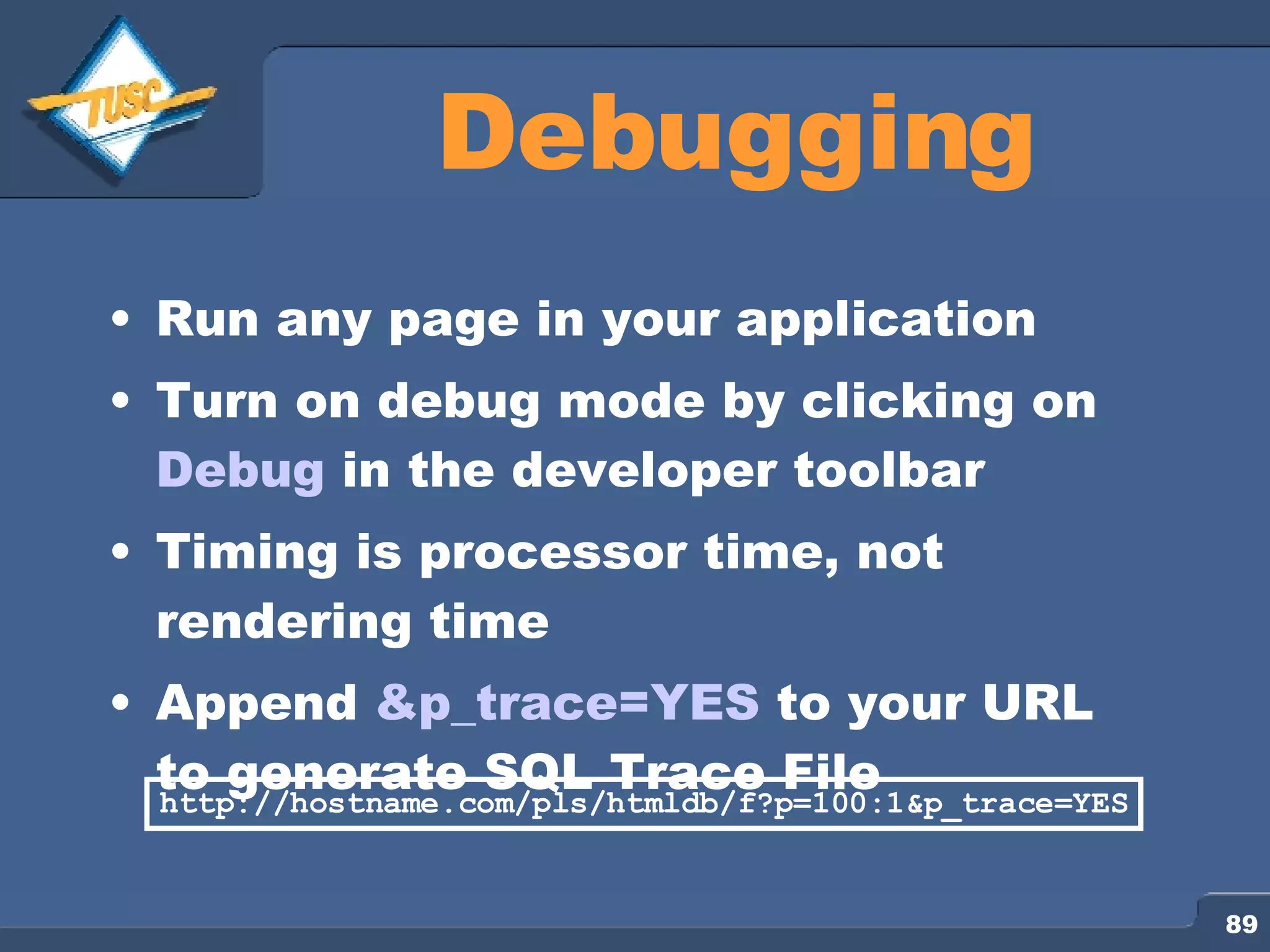 Debugging Run any page in your application Turn on debug mode by clicking on Debug in the developer toolbar Timing is processor time, not rendering time Append &p_trace=YES to your URL to generate SQL Trace File http://hostname.com/pls/htmldb/f?p=100:1&p_trace=YES 