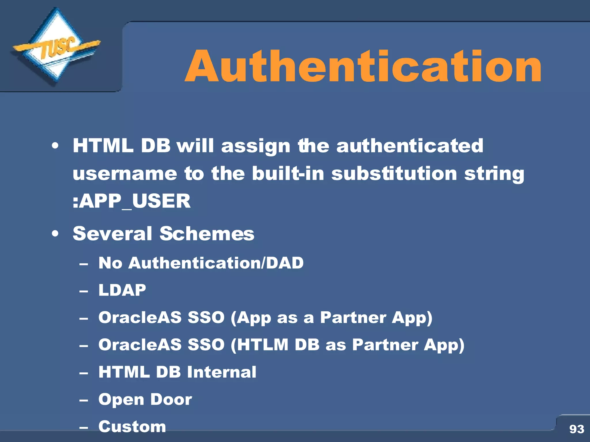 Authentication HTML DB will assign the authenticated username to the built-in substitution string :APP_USER Several Schemes No Authentication/DAD LDAP OracleAS SSO (App as a Partner App) OracleAS SSO (HTLM DB as Partner App) HTML DB Internal Open Door Custom 