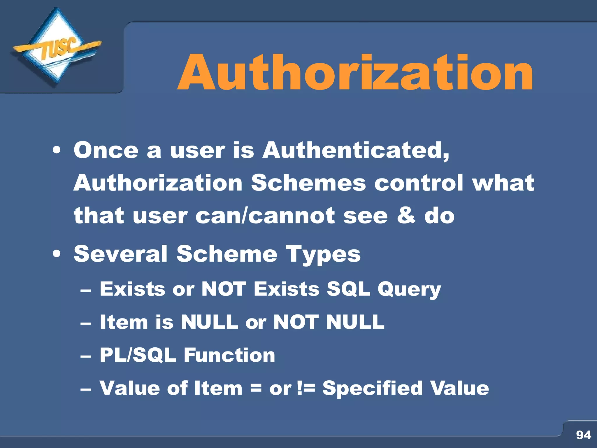 Authorization Once a user is Authenticated, Authorization Schemes control what that user can/cannot see & do Several Scheme Types Exists or NOT Exists SQL Query Item is NULL or NOT NULL PL/SQL Function Value of Item = or != Specified Value 