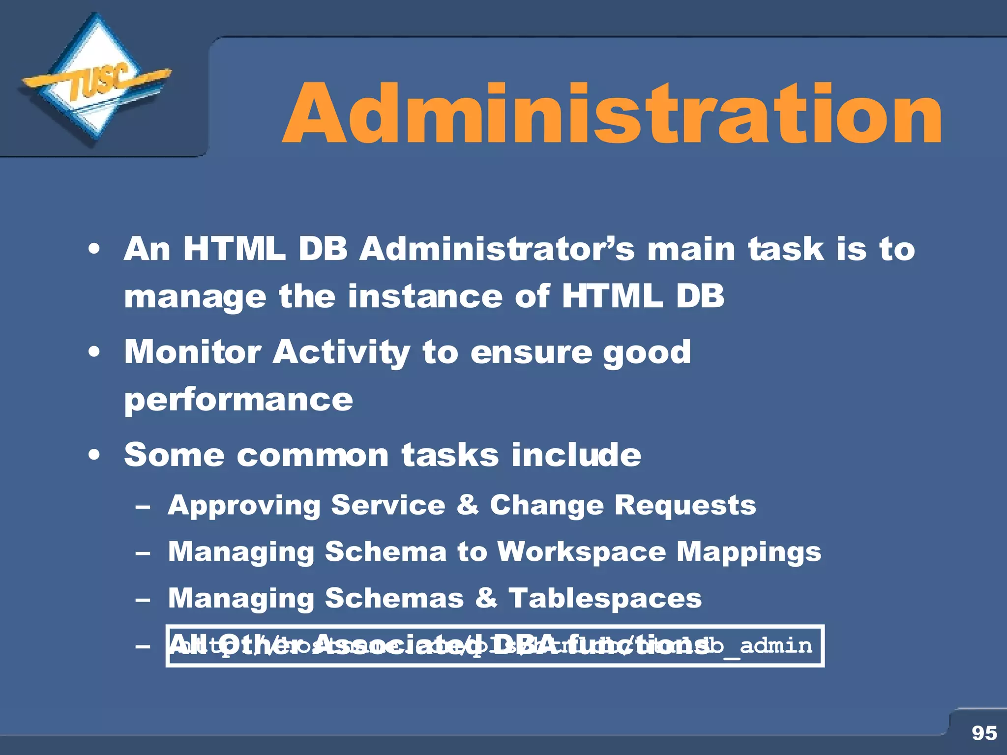 Administration An HTML DB Administrator’s main task is to manage the instance of HTML DB Monitor Activity to ensure good performance Some common tasks include Approving Service & Change Requests Managing Schema to Workspace Mappings Managing Schemas & Tablespaces All Other Associated DBA functions http://hostname.com/pls/htmldb/htmldb_admin 
