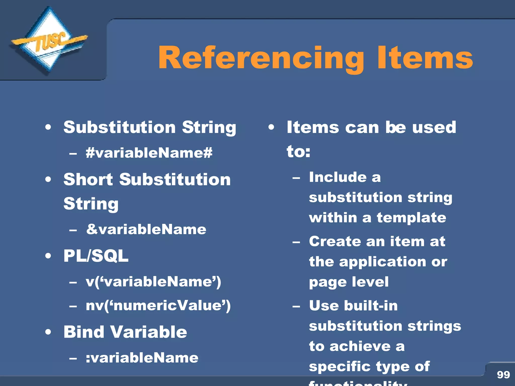 Referencing Items Substitution String #variableName# Short Substitution String &variableName PL/SQL v(‘variableName’) nv(‘numericValue’) Bind Variable :variableName Items can be used to: Include a substitution string within a template Create an item at the application or page level Use built-in substitution strings to achieve a specific type of functionality 
