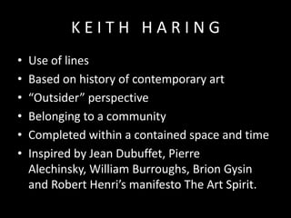KEITH HARING
•
•
•
•
•
•

Use of lines
Based on history of contemporary art
“Outsider” perspective
Belonging to a community
Completed within a contained space and time
Inspired by Jean Dubuffet, Pierre
Alechinsky, William Burroughs, Brion Gysin
and Robert Henri’s manifesto The Art Spirit.

 