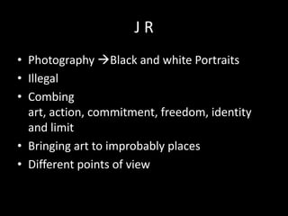 JR
• Photography Black and white Portraits
• Illegal
• Combing
art, action, commitment, freedom, identity
and limit
• Bringing art to improbably places
• Different points of view

 