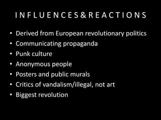 INFLUENCES&REACTIONS
•
•
•
•
•
•
•

Derived from European revolutionary politics
Communicating propaganda
Punk culture
Anonymous people
Posters and public murals
Critics of vandalism/illegal, not art
Biggest revolution

 