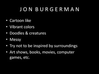 JON BURGERMAN
•
•
•
•
•
•

Cartoon like
Vibrant colors
Doodles & creatures
Messy
Try not to be inspired by surroundings
Art shows, books, movies, computer
games, etc.

 