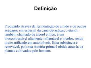 Definição Produzido através da fermentação de amido e de outros açúcares, em especial da cana-de-açúcar, o etanol, também chamado de álcool etílico, é um biocombustível altamente inflamável e incolor, sendo muito utilizado em automóveis. Essa substância é renovável, pois sua matéria-prima é obtida através de plantas cultivadas pelo homem.  