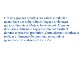 Um dos grandes desafios das usinas é reduzir a quantidade dos subprodutos (bagaço e vinhaça) gerados durante a fabricação de etanol. Algumas destilarias utilizam o bagaço como combustível durante o processo produtivo. Outra alternativa eficaz é realizar a fermentação contínua, reduzindo a quantidade de vinhaça em até 75%. 