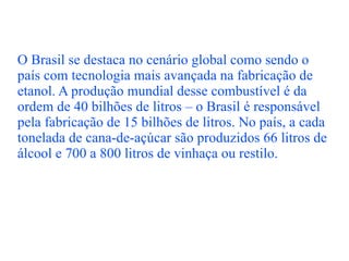 O Brasil se destaca no cenário global como sendo o país com tecnologia mais avançada na fabricação de etanol. A produção mundial desse combustível é da ordem de 40 bilhões de litros – o Brasil é responsável pela fabricação de 15 bilhões de litros. No país, a cada tonelada de cana-de-açúcar são produzidos 66 litros de álcool e 700 a 800 litros de vinhaça ou restilo. 