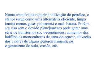 Numa tentativa de reduzir a utilização do petróleo, o etanol surge como uma alternativa eficiente, limpa (emite menos gases poluentes) e mais barata. Porém, seu uso sem o devido planejamento pode gerar uma série de transtornos socioeconômicos: aumentos dos latifúndios monocultores de cana-de-açúcar, elevação dos valores de alguns gêneros alimentícios, esgotamento do solo, erosão, etc. 
