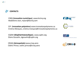 CINQ (innovation numérique), www.lecinq.org
Madeleine Jean, mjean@lecinq.com
CONTACTS
CQDM (Biopharmaceutique), www.cqdm.org
Diane Gosselin, dgosselin@cqdm.org
CRIAQ (Aérospatiale) www.criaq.aero
Cédric Prince, cedric.prince@criaq.aero
CIP (innovation polymères) www.innovationpolymeres.ca
Cristina Marques, cristina.marques@innovationpolymeres.ca
 