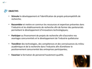OBJECTIFS
• Stimuler le développement et l’identification de projets précompétitifs de
recherche;
• Rassembler et mettre en commun les ressources et expertises présentes dans
l’industrie et les établissements de recherche afin de former des partenariats
permettant le développement d’innovations technologiques;
• Participer au financement de projets de recherche afin d’accroitre nos
avantages concurrentiels et le développement de l’industrie québécoise
• Transférer des technologies, des compétences et des connaissances du milieu
académique et de la recherche dans l’industrie afin d’améliorer le
positionnement concurrentiel des entreprises participantes;
• Favoriser la formation de personnel hautement qualifié.
 