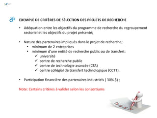 • Adéquation entre les objectifs du programme de recherche du regroupement
sectoriel et les objectifs du projet présenté;
• Nature des partenaires impliqués dans le projet de recherche;
• minimum de 2 entreprises
• minimum d’une entité de recherche public ou de transfert:
 université
 centre de recherche public
 centre de technologie avancée (CTA)
 centre collégial de transfert technologique (CCTT).
• Participation financière des partenaires industriels ( 30% $) ;
Note: Certains critères à valider selon les consortiums
EXEMPLE DE CRITÈRES DE SÉLECTION DES PROJETS DE RECHERCHE
 