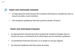 • Le regroupement sectoriel peut être composé d’entreprises canadiennes dans la
mesure où celles-ci sont membres.
• Une entreprise québécoise doit faire partie du projet à financer.
PROJET AVEC PARTENAIRE CANADIEN
• Le regroupement sectoriel peut être composé de membres étrangers dans la
mesure où ceux-ci contribuent de la même façon que les membres québécois.
• La contribution financière de celui-ci à un projet ne sera pas apparié.
• Un industriel québécois doit faire partie du projet.
PROJET AVEC PARTENAIRE ÉTRANGER
 