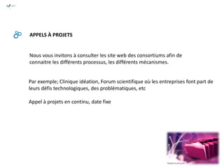 APPELS À PROJETS
Par exemple; Clinique idéation, Forum scientifique où les entreprises font part de
leurs défis technologiques, des problématiques, etc
Appel à projets en continu, date fixe
Nous vous invitons à consulter les site web des consortiums afin de
connaitre les différents processus, les différents mécanismes.
 