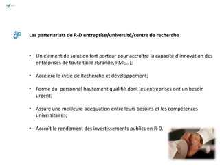 Les partenariats de R-D entreprise/université/centre de recherche :
• Un élément de solution fort porteur pour accroître la capacité d’innovation des
entreprises de toute taille (Grande, PME…);
• Accélère le cycle de Recherche et développement;
• Forme du personnel hautement qualifié dont les entreprises ont un besoin
urgent;
• Assure une meilleure adéquation entre leurs besoins et les compétences
universitaires;
• Accroît le rendement des investissements publics en R-D.
 