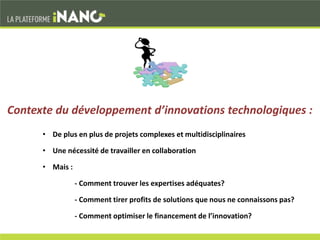 • De plus en plus de projets complexes et multidisciplinaires
• Une nécessité de travailler en collaboration
• Mais :
- Comment trouver les expertises adéquates?
- Comment tirer profits de solutions que nous ne connaissons pas?
- Comment optimiser le financement de l’innovation?
Contexte du développement d’innovations technologiques :
 